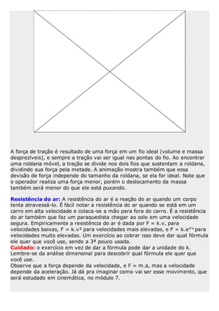 A força de tração é resultado de uma força em um fio ideal (volume e massa
desprezíveis), e sempre a tração vai ser igual nas pontas do fio. Ao encontrar
uma roldana móvel, a tração se divide nos dois fios que sustentam a roldana,
dividindo sua força pela metade. A animação mostra também que essa
devisão de força independe do tamanho da roldana, se ela for ideal. Note que
o operador realiza uma força menor, porém o deslocamento da massa
também será menor do que ele está puxando.
Resistência do ar: A resistência do ar é a reação do ar quando um corpo
tenta atravessá-lo. É fácil notar a resistência do ar quando se está em um
carro em alta velocidade e colaca-se a mão para fora do carro. É a resistência
do ar também que faz um paraquedista chegar ao solo em uma velocidade
segura. Empiricamente a resistência do ar é dada por F = k.v, para
velocidades baixas, F = k.v² para velocidades mais elevadas, e F = k.ek'v
para
velocidades muito elevadas. Um exercício ao cobrar isso deve dar qual fórmula
ele quer que você use, sendo a 3ª pouco usada.
Cuidado: o exercício em vez de dar a fórmula pode dar a unidade do k.
Lembre-se da análise dimensinal para descobrir qual fórmula ele quer que
você use.
Observe que a força depende da velocidade, e F = m.a, mas a velocidade
depende da aceleração. Já dá pra imaginar como vai ser esse movimento, que
será estudado em cinemática, no módulo 7.
 