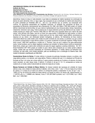 UNIVERSIDADE FEDERAL DO RIO GRANDE DO SUL
Instituto de Física
Departamento de Física
Disciplina: Física do Século XX B
Prof. César Augusto Zen Vasconcellos
LISTA TEMÁTICA E DE PROBLEMAS No.9 Propriedades dos Núcleos. Designação dos Núcleos. Número Relativo de
Prótons e Nêutrons em Núcleos. O Núcleo como uma Esfera. Energia de Ligação Nuclear.

descontínua, imersa no vácuo (o nada absoluto), e que todas as variedades de matéria resultariam da combinação de
átomos de quatro elementos: terra, ar, fogo e água. Sua concepção de que a constituição da matéria seria descontínua
foi porém contestada por Aristóteles (384 a.C. - 322 a.C.), que afirmava que, ao contrário, sua composição seria
contínua. Os argumentos apresentados por Aristóteles superaram, na aceitação dos pensadores da época, as
proposições de Demócrito e permaneceram até a Renascença. Em 1808, John Dalton (1766-1844) propôs um modelo
atômico, denominado de bola de bilhar, em que o átomo é representado por uma minúscula esfera maciça, impenetrável,
indestrutível, indivisível e sem carga. Todos os átomos de um mesmo elemento químico são idênticos em seu modelo. O
modelo proposto por Joseph John Thomson (1856-1940) em 1897 tinha como suposição básica que o átomo não seria
maciço, como afirmava John Dalton, mas sim um fluído com carga positiva. A distribuição de carga positiva, no interior
do átomo de Thomson seria homogênea; e o átomo seria por sua vez, neste modelo, quase esférico, encontrando-se
dispersos em seu interior, com distribuição também homogênea, os elétrons. Os historiadores da física moderna
comumente referem-se a este modelo como modelo de pudim recheado de uvas passas, ou panetone, em que a massa
do panetone corresponderia à carga atômica positiva e as passas constituiriam as partículas negativas. Phillipp Eduard
Anton Lenard 1 (1862-1947) aperfeiçoou o modelo de J.J. Thomson. Uma vez que a matéria é em geral eletricamente
neutra, Lenard ponderou que as cargas negativas e positivas que compõem os átomos devem anular-se mutuamente.
Desta forma, propõs que o átomo seria constituído por pares de cargas negativas e positivas (dinâmidos). Em 1911,
Ernest Rutherford (1871-1937) propôs um modelo no qual o átomo seria constituído por um núcleo central e elétrons
orbitais, modelo este que encontra similaridade em movimentos planetários. O modelo atômico de Rutherford ficou
conhecido, por esta razão, como modelo planetário, pela sua semelhança com a constituição do Sistema Solar. Este
modelo foi estudado e aperfeiçoado por Niels Bohr.

Características Gerais do Núcleo. O núcleo atômico é composto de partículas chamadas núcleons: os prótons, com
carga elétrica positiva, e os nêutrons, sem carga elétrica. Prótons e nêutrons têm spin ½ h e obedecem ao Princípio de
Exclusão de Pauli. Um núcleo tem número atômico Z, sendo portanto constituído por Z prótons e N nêutrons. No átomo
neutro coexistem, ao redor desse núcleo, Z elétrons. O símbolo A, tal que A = N + Z, corresponde ao número de
núcleons em um núcleo, sendo A denominado de número de massa de um núcleo.

Massas Nucleares em Unidade de Massa Atômica. As massas nucleares são expressas em unidades de massa
atômica (uma). Uma unidade de massa atômica é definida, como vimos, como: 1 uma = (1/12) da massa de um átomo
de carbono 12. A massa de um átomo de carbono 12 corresponde portanto a exatamente 12 uma, tal que 1 uma =
1,6605 x10-27kg. Em termos da unidade de massa atômica, as massas do próton e do nêutron são, respectivamente: mp
= 1,007276 uma; mn = 1.008664 uma. Ademais, 1uma c2 = 931,4815 MeV e portanto, mec2 = 0,5110 MeV; mpc2 = 938,3
MeV; mnc2 = 939,6 MeV.



1
  Prêmio Nobel de Física. Ano, Nomes e Tópicos. Década de 1900 a 1910: 1901 - Wilhelm Conrad Röntgen. Descoberta dos Raios X. 1902 - Hendrik
Antoon Lorentz e Pieter Zeeman. Descoberta e pesquisas da influência do magnetismo sobre as radiações. 1903 - Antoine Henri Becquerel.
Descoberta da radioatividade espontânea. Pierre Curie e Marie Curie. Pesquisas sobre o fenômeno da radioatividade espontânea. 1904 - John William
Strutt (Lord Rayleigh). Investigações sobre a densidade dos gases e descoberta do Argônio.1905 - Philipp Eduard Anton von Lenard. Pesquisas sobre
os raios catódicos.1906 - Joseph John Thomson. Investigações da condução elétrica dos gases.1907 - Albert Abraham Michelson. Instrumentação
ótica de precisão e pesquisas espectroscópicas e metrológicas.1908 - Gabriel Lippmann. Método de reprodução fotográfica de cores com base em
fenômenos de interferência. 1909 - Guglielmo Marconi e Carl Ferdinand Braun. Reconhecimento às contribuições para o desenvolvimento do telégrafo
sem fio. Década de 1910 a 1920: 1910 - Johannes Diderik van der Waals. Equações de estado para gases e líquidos. 1911 - Wilhelm Wien.
Descobertas das leis de irradiação do calor (Lei de Wien). 1912 - Nils Gustaf Dalén. Invenção de reguladores automáticos para reservatórios de gás de
iluminação. 1913 - Heike Kamerlingh-Onnes. Propriedades da matéria a baixas temperaturas e produção do hélio líquido. 1914 - Max von Laue.
Descoberta da difração dos raios-X pela matéria cristalina. 1915 - William Henry Bragg e William Lawrence Bragg. Análise da estrutura cristalina
através da difração de raios-X. 1916 - não houve premiação. 1917 - Charles Glover Barkla. Descoberta de emissões características de Raios Röntgen
pelos elementos. 1918 - Max Planck. Desenvolvimento da física quântica e descoberta dos quanta de energia. 1919 - Johannes Stark. Descoberta do
Efeito Doppler em Raios Canais e da difusão das linhas espectrais em campos elétricos. Década de 1920 a 1930: 1920 - Charles Edouard Guillaume.
Precisão de medições na Física e descoberta de anomalias em ligas de aço-níquel. 1921 - Albert Einstein. Efeito fotoelétrico. 1922 - Niels Henrik David
Bohr. Investigações sobre a estrutura de átomos e suas radiações. 1923 - Robert Andrews Millikan. Trabalhos sobre cargas elétricas elementares e o
efeito fotoelétrico. 1924 - Karl Manne Geogr. Siegbahn. Espectroscopia de Raios-X. 1925 - Jates Franca e Gustavo Ludwig Hertz. Leis que descrevem
o impacto de elétrons sobre os átomos. 1926 - Jean Baptiste Perrin. Estudos sobre a estrutura descontínua da matéria. 1927 - Arthur Holly Compton.
Descoberta do Efeito Compton. Charles Thomson Rees Wilson. Câmara de Wilson. 1928 - Owen Willans Richardson. Estudos sobre os fenômenos
termoiônicos e descoberta da Lei de Richardson. 1929 - Louis de Broglie. Descoberta da natureza ondulatória dos elétrons.
 