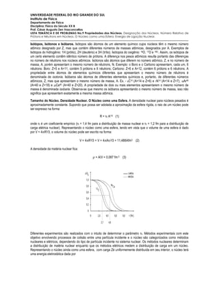 UNIVERSIDADE FEDERAL DO RIO GRANDE DO SUL
Instituto de Física
Departamento de Física
Disciplina: Física do Século XX B
Prof. César Augusto Zen Vasconcellos
LISTA TEMÁTICA E DE PROBLEMAS No.9 Propriedades dos Núcleos. Designação dos Núcleos. Número Relativo de
Prótons e Nêutrons em Núcleos. O Núcleo como uma Esfera. Energia de Ligação Nuclear.

Isótopos, Isótonos e Isóbaros. Isótopos são átomos de um elemento químico cujos núcleos têm o mesmo número
atômico designado por Z, mas que contém diferentes números de massas atômicas, designados por A. Exemplos de
Isótopos do hidrogênio: 1H (prótio), 2H (deutério) e 3H (trítio). Isótopos do oxigênio: 16O, 17O e 18O. Assim, os isótopos de
um certo elemento contêm idêntico número de prótons. A diferença nos pesos atômicos resulta portanto das diferenças
no número de nêutrons nos núcleos atômicos. Isótonos são átomos que diferem no número atômico, Z, e no número de
massa, A, porém apresentam o mesmo número de nêutrons, N. Exemplo: o Boro e o Carbono apresentam, cada um, 6
nêutrons: Boro: Z=5 e A=11, contém 5 prótons e 6 nêutrons; Carbono: Z=6 e A=12, contém 6 prótons e 6 nêutrons. A
propriedade entre átomos de elementos químicos diferentes que apresentam o mesmo número de nêutrons é
denominada de isotonia. Isóbaros são átomos de diferentes elementos químicos e, portanto, de diferentes números
atômicos, Z, mas que apresentam o mesmo número de massa, A. Ex. - 6C14 (A=14 e Z=6) e 7N14 (A=14 e Z=7); 18Ar40
(A=40 e Z=18) e 20Ca40 (A=40 e Z=20). A propriedade de dois ou mais elementos apresentarem o mesmo número de
massa é denominada isobaria. Observa-se que mesmo os isóbaros apresentando o mesmo número de massa, isso não
significa que apresentem exatamente a mesma massa atômica.

Tamanho do Núcleo. Densidade Nuclear. O Núcleo como uma Esfera. A densidade nuclear para núcleos pesados é
aproximadamente constante. Supondo que possa ser adotada a aproximação da esfera rígida, o raio de um núcleo pode
ser expresso na forma

                                                      R = r0 A1/3 (1)

onde r0 é um coeficiente empírico (r0 = 1,4 fm para a distribuição de massa nuclear e r0 = 1,2 fm para a distribuição de
carga elétrica nuclear). Representando o núcleo como uma esfera, tendo em vista que o volume de uma esfera é dado
por V = 4πR3/3, o volume do núcleo pode ser escrito na forma:

                                       V = 4πR3/3 = V = 4πAr03/3 = 11,488Afm3 (2)

A densidade da matéria nuclear fica:

                                                 ρ = A/V = 0,087 fm-3 (3)




Diferentes experimentos são realizados com o intuito de determinar o parâmetro r0. Métodos experimentais com este
objetivo envolvendo processos de colisão entre uma partícula incidente e o núcleo são categorizados como métodos
nucleares e elétricos, dependendo do tipo de partícula incidente no sistema nuclear. Os métodos nucleares determinam
a distribuição de matéria nuclear enquanto que os métodos elétricos medem a distribuição de carga em um núcleo.
Representando o núcleo ainda como uma esfera, com carga Zé uniformemente distribuída em seu interior, o núcleo terá
uma energia eletrostática dada por
 