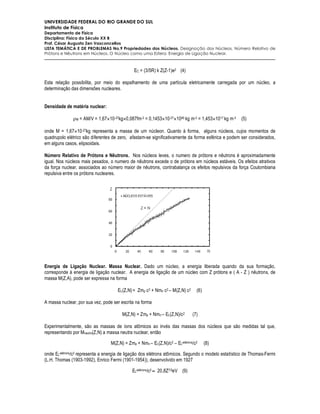UNIVERSIDADE FEDERAL DO RIO GRANDE DO SUL
Instituto de Física
Departamento de Física
Disciplina: Física do Século XX B
Prof. César Augusto Zen Vasconcellos
LISTA TEMÁTICA E DE PROBLEMAS No.9 Propriedades dos Núcleos. Designação dos Núcleos. Número Relativo de
Prótons e Nêutrons em Núcleos. O Núcleo como uma Esfera. Energia de Ligação Nuclear.



                                              EC = (3/5R) k Z(Z-1)e2 (4)

Esta relação possibilita, por meio do espalhamento de uma partícula eletricamente carregada por um núcleo, a
determinação das dimensões nucleares.


Densidade de matéria nuclear:

              ρM = AM/V = 1,67×10 -27kg×0,087fm-3 = 0,1453×10-27×1045 kg m-3 = 1,453×1017 kg m-3    (5)

onde M = 1,67×10 -27kg representa a massa de um núcleon. Quanto à forma, alguns núcleos, cujos momentos de
quadrupolo elétrico são diferentes de zero, afastam-se significativamente da forma esférica e podem ser considerados,
em alguns casos, elipsoidais.

Número Relativo de Prótons e Nêutrons. Nos núcleos leves, o numero de prótons e nêutrons é aproximadamente
igual. Nos núcleos mais pesados, o numero de nêutrons excede o de prótons em núcleos estáveis. Os efeitos atrativos
da força nuclear, associados ao número maior de nêutrons, contrabalança os efeitos repulsivos da força Coulombiana
repulsiva entre os prótons nucleares.




Energia de Ligação Nuclear. Massa Nuclear. Dado um núcleo, a energia liberada quando da sua formação,
corresponde à energia de ligação nuclear. A energia de ligação de um núcleo com Z prótons e ( A - Z ) nêutrons, de
massa M(Z,A), pode ser expressa na forma

                                     EL(Z,N) = Zmp c2 + Nmn c2 – M(Z,N) c2      (6)

A massa nuclear, por sua vez, pode ser escrita na forma

                                        M(Z,N) = Zmp + Nmn – EL(Z,N)/c2       (7)

Experimentalmente, são as massas de íons atômicos ao invés das massas dos núcleos que são medidas tal que,
representando por Mneutro(Z,N) a massa neutra nuclear, então

                                  M(Z,N) = Zmp + Nmn – EL(Z,N)/c2 – ELelétrons/c2     (8)

onde ELelétrons/c2 representa a energia de ligação dos elétrons atômicos. Segundo o modelo estatístico de Thomas-Fermi
(L.H. Thomas (1903-1992), Enrico Fermi (1901-1954)), desenvolvido em 1927

                                             ELelétrons/c2 ≈ 20,8Z7/3eV (9)
 