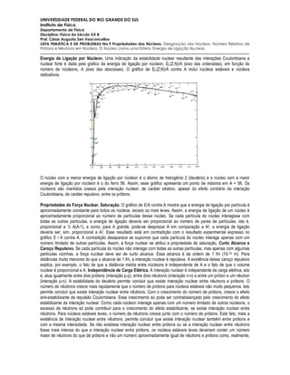 UNIVERSIDADE FEDERAL DO RIO GRANDE DO SUL
Instituto de Física
Departamento de Física
Disciplina: Física do Século XX B
Prof. César Augusto Zen Vasconcellos
LISTA TEMÁTICA E DE PROBLEMAS No.9 Propriedades dos Núcleos. Designação dos Núcleos. Número Relativo de
Prótons e Nêutrons em Núcleos. O Núcleo como uma Esfera. Energia de Ligação Nuclear.

Energia de Ligação por Núcleon. Uma indicação da estabilidade nuclear resultante das interações Coulombiana e
nuclear forte é dada pelo gráfico da energia de ligação por núcleon, EL(Z,N)/A (eixo das ordenadas), em função do
número de núcleons, A (eixo das abscissas). O gráfico de EL(Z,N)/A contra A inclui núcleos estáveis e núcleos
radioativos.




O núcleo com a menor energia de ligação por núcleon é o átomo de hidrogênio 2 (deutério) e o núcleo com a maior
energia de ligação por núcleon é o do ferro 56. Assim, esse gráfico apresenta um ponto de máxima em A = 56. Os
núcleons são mantidos coesos pela interação nuclear, de caráter atrativo, apesar do efeito contrário da interação
Coulombiana, de caráter repulsivo, entre os prótons.

Propriedades da Força Nuclear. Saturação. O gráfico de E/A contra A mostra que a energia de ligação por partícula é
aproximadamente constante para todos os núcleos, exceto os mais leves. Assim, a energia de ligação de um núcleo é
aproximadamente proporcional ao número de partículas desse núcleo. Se cada partícula do núcleo interagisse com
todas as outras partículas, a energia de ligação deveria ser proporcional ao número de pares de partículas, isto é,
proporcional a ½ A(A-1), e como, para A grande, pode-se desprezar A em comparação a A2, a energia de ligação
deveria ser, sim, proporcional a A2. Esse resultado está em contradição com o resultado experimental expresso no
gráfico E / A contra A. A contradição desaparece se supomos que cada partícula do núcleo interage apenas com um
número limitado de outras partículas. Assim, à força nuclear se atribui a propriedade de saturação. Curto Alcance e
Caroço Repulsivo. Se cada partícula do núcleo não interage com todas as outras partículas, mas apenas com algumas
partículas vizinhas, a força nuclear deve ser de curto alcance. Esse alcance é da ordem de 1 fm (10-15 m). Para
distâncias muito menores do que o alcance de 1 fm, a interação nuclear é repulsiva. A existência desse caroço repulsivo
explica, por exemplo, o fato de que a distância média entre núcleons é independente de A e o fato de que o volume
nuclear é proporcional a A. Independência de Carga Elétrica. A interação nuclear é independente da carga elétrica, isto
é, atua igualmente entre dois prótons (interação p-p), entre dois nêutrons (interação n-n) e entre um próton e um nêutron
(interação p-n). A estabilidade do deutério permite concluir que existe interação nuclear entre nêutrons e prótons. O
número de nêutrons cresce mais rapidamente que o número de prótons para núcleos estáveis não muito pequenos. Isto
permite concluir que existe interação nuclear entre nêutrons. Com o crescimento do número de prótons, cresce o efeito
anti-estabilizante da repulsão Coulombiana. Esse crescimento só pode ser contrabalançado pelo crescimento do efeito
estabilizante da interação nuclear. Como cada núcleon interage apenas com um número limitado de outros núcleons, o
excesso de nêutrons só pode contribuir para o crescimento do efeito estabilizante, se existe interação nuclear entre
nêutrons. Para núcleos estáveis leves, o número de nêutrons cresce junto com o número de prótons. Este fato, mais a
existência de interação nuclear entre nêutrons, permite concluir que existe interação nuclear também entre prótons e
com a mesma intensidade. Se não existisse interação nuclear entre prótons ou se a interação nuclear entre nêutrons
fosse mais intensa do que a interação nuclear entre prótons, os núcleos estáveis leves deveriam conter um número
maior de nêutrons do que de prótons e não um número aproximadamente igual de nêutrons e prótons como, realmente,
 