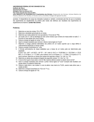 UNIVERSIDADE FEDERAL DO RIO GRANDE DO SUL
Instituto de Física
Departamento de Física
Disciplina: Física do Século XX B
Prof. César Augusto Zen Vasconcellos
LISTA TEMÁTICA E DE PROBLEMAS No.9 Propriedades dos Núcleos. Designação dos Núcleos. Número Relativo de
Prótons e Nêutrons em Núcleos. O Núcleo como uma Esfera. Energia de Ligação Nuclear.

acontece. A independência da carga nas interações nucleares é, também, corroborada pelo fato de que os resultados
dos experimentos de espalhamento de prótons pelo núcleo são idênticos aos resultados dos experimentos de
espalhamento de nêutrons. Caráter Não Central. .


Problemas.

    1.    Determine os raios dos núcleos 16O e 208Pb.
    2.    Determine a densidade aproximada de um núcleo.
    3.    Determine que núcleo estável tem raio equivalente a 1/3 do raio do 189Os.
    4.    Um núcleo com A = 235 se desintegra em dois outros núcleos cujos números de massa estão na razão 2 : 1.
          Encontre os raios destes dois novos núcleos.
    5.    Calcule a energia de ligação do núcleo 12652Te.
    6.    Qual é a energia necessária para remover o nêutron menos ligado do 4020Ca?
    7.    Determine a energia potencial eletrostática dos prótons em um núcleo supondo que a carga elétrica é
          uniformemente distribuída no volume nuclear.
    8.    Calcule a energia Coulombiana do 7332Ge.
    9.    A fórmula semi-empírica de massa estabelece que a massa de um núcleo pode ser determinada pela
          expressão
          EL(Z,N) = aA – bA2/3 – sA-1(N-Z)2 – dA-1/3Z 2 – δA½ onde A = N+Z, a = 15,835 MeV, b = 18,33 MeV, s = 23,20
          MeV, d = 0,714 MeV e δ = 11,2 MeV, para núcleons com Z e N ímpares, δ = - 11,2 MeV, Z e N pares e δ = 0,
          para os demais. Determine os valores das massas dos seguintes núcleos: 21H, 42He, 63Li, 126C.
    10.   Determine os valores das energias de ligação dos seguintes núcleos: 21H, 42He, 63Li, 126C.
    11.   O raio do Ge é igual a duas vezes o raio do 94Be. Quantos elétrons existem no átomo neutro de Ge?
    12.   Qual é a energia necessária para remover o próton menos ligado do 4020Ca? Compare este resultado com
          aquele obtido no problema 6 desta lista.
    13.   Calcule a razão entre o raio nuclear e o raio do elétron mais interno do 20882Pb, usando neste ultimo caso, o
          modelo de Bohr.
    14.   Determine a energia Coulombiana do 168O e do 17571Lu.
    15.   Calcule a energia de ligação do 3919K.
 