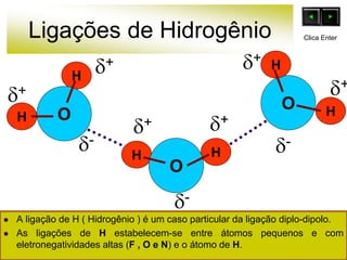 Ligações de Hidrogênio
O
H
H
HH
O
O
H
H
+
-
+ +
+
+ +
-
-
Clica Enter
 A ligação de H ( Hidrogênio ) é um caso particular da ligação diplo-dipolo.
 As ligações de H estabelecem-se entre átomos pequenos e com
eletronegatividades altas (F , O e N) e o átomo de H.
 