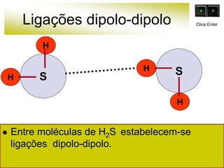 Ligações dipolo-dipolo
H
H
H
H
S
 Entre moléculas de H2S estabelecem-se
ligações dipolo-dipolo.
S
Clica Enter
 