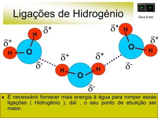 Ligações de Hidrogénio
 É necessário fornecer mais energia à água para romper essas
ligações ( Hidrogênio ), daí , o seu ponto de ebulição ser
maior.
O
H
H
HH
O
O
H
H
+
-
+ +
+
+ +
-
-
Clica Enter
 