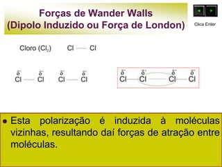 Forças de Wander Walls
(Dipolo Induzido ou Força de London)
 Esta polarização é induzida à moléculas
vizinhas, resultando daí forças de atração entre
moléculas.
Clica Enter
 
