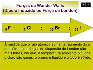 Forças de Wander Walls
(Dipolo Induzido ou Força de London)
À medida que o raio atómico aumenta (aumento do nº
de elétrons) as forças de dispersão de London são
mais fortes, daí que, à temperatura ambiente o flúor e
o cloro são gases, o bromo é líquido e o iodo é sólido.
9 F ; 17 Cl ; 35 Br ; 53 I
 