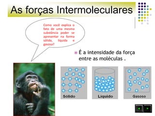 As forças Intermoleculares
Como você explica o
fato de uma mesma
substância poder se
apresentar na forma
sólida, líquida e
gasosa?
 É a intensidade da força
entre as moléculas .
 