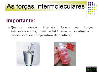 As forças Intermoleculares
Importante:
 Quanto menos intensas forem as forças
intermoleculares, mais volátil será a substância e
menor será sua temperatura de ebulição.
 