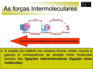 As forças Intermoleculares
 A coesão da matéria nos estados físicos, sólido, líquido e
gasoso é consequência da atração entre moléculas
através das ligações intermoleculares (ligação entre
moléculas).
Aumento da intensidade das forças intermoleculares
 