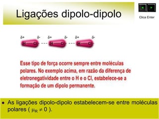 Ligações dipolo-dipolo
 As ligações dipolo-dipolo estabelecem-se entre moléculas
polares ( R  0 ).
Clica Enter
 