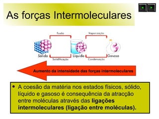 As forças Intermoleculares A coesão da matéria nos estados físicos, sólido, líquido e gasoso é consequência da atracção entre moléculas através das  ligações intermoleculares (ligação entre moléculas).   Aumento da intensidade das forças intermoleculares  