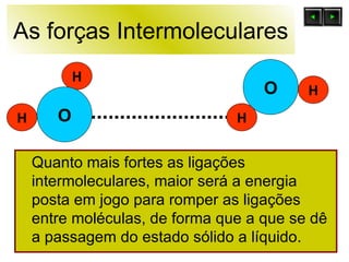 As forças Intermoleculares Quanto mais fortes as ligações intermoleculares, maior será a energia posta em jogo para romper as ligações entre moléculas, de forma que a que se dê a passagem do estado sólido a líquido. O H H O H H 