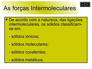 As forças Intermoleculares De acordo com a natureza, das ligações intermoleculares, os sólidos classificam-se em: - sólidos iónicos; - sólidos moleculares; - sólidos covalentes; - sólidos metálicos. 