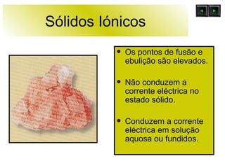 Sólidos Iónicos Os pontos de fusão e ebulição são elevados. Não conduzem a corrente eléctrica no estado sólido. Conduzem a corrente eléctrica em solução aquosa ou fundidos. 