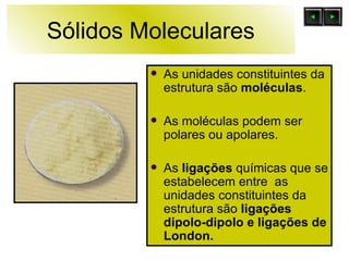 Sólidos Moleculares As unidades constituintes da estrutura são  moléculas . As moléculas podem ser polares ou apolares. As  ligações  químicas que se estabelecem entre  as unidades constituintes da estrutura são  ligações dipolo-dipolo e ligações de London. 