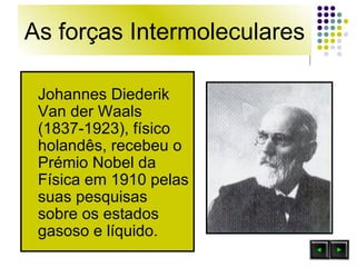 As forças Intermoleculares Johannes Diederik Van der Waals (1837-1923), físico holandês, recebeu o Prémio Nobel da Física em 1910 pelas suas pesquisas sobre os estados gasoso e líquido.  