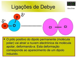 Ligações de Debye O pólo positivo do dipolo permanente (molécula polar) vai atrair a nuvem electrónica da molécula apolar, deformando-a. Esta deformação corresponde ao aparecimento de um dipolo induzido.  H H O  +  + Cl Cl Clica Enter 