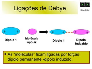 Ligações de Debye As “moléculas” ficam ligadas por forças dipolo permanente -dipolo induzido. Dipolo 1 Molécula apolar Dipolo 1 Dipolo  induzido  +  -  +  -  -  + Clica Enter 