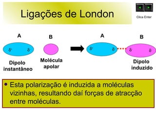 Ligações de London Esta polarização é induzida a moléculas vizinhas, resultando daí forças de atracção entre moléculas. B Molécula apolar Dipolo  instantâneo  +  +  -  -  -  - Dipolo  induzido A A B Clica Enter 