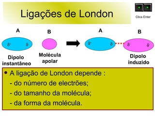 Ligações de London A ligação de London depende : - do número de electrões; - do tamanho da molécula; - da forma da molécula. B Molécula apolar Dipolo  instantâneo  +  +  -  -  -  - Dipolo  induzido A A B Clica Enter 