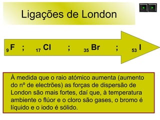 Ligações de London À medida que o raio atómico aumenta (aumento do nº de electrões) as forças de dispersão de London são mais fortes, daí que, à temperatura ambiente o flúor e o cloro são gases, o bromo é líquido e o iodo é sólido.  9  F   ;  17  Cl  ;  35  Br  ;  53  I 