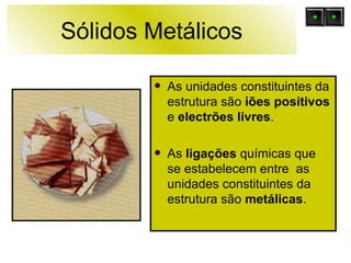 Sólidos Metálicos As unidades constituintes da estrutura são  iões positivos  e  electrões livres . As  ligações  químicas que se estabelecem entre  as unidades constituintes da estrutura são  metálicas .  