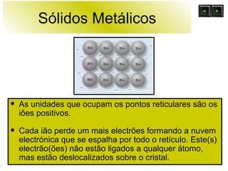 Sólidos Metálicos As unidades que ocupam os pontos reticulares são os iões positivos. Cada ião perde um mais electrões formando a nuvem electrónica que se espalha por todo o retículo. Este(s) electrão(ões) não estão ligados a qualquer átomo, mas estão deslocalizados sobre o cristal. 