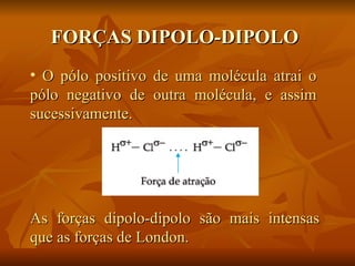 FORÇAS DIPOLO-DIPOLO
• O pólo positivo de uma molécula atrai o
pólo negativo de outra molécula, e assim
sucessivamente.




As forças dipolo-dipolo são mais intensas
que as forças de London.
 