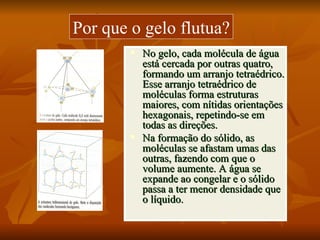 Por que o gelo flutua?
           No gelo, cada molécula de água
            está cercada por outras quatro,
            formando um arranjo tetraédrico.
            Esse arranjo tetraédrico de
            moléculas forma estruturas
            maiores, com nítidas orientações
            hexagonais, repetindo-se em
            todas as direções.
           Na formação do sólido, as
            moléculas se afastam umas das
            outras, fazendo com que o
            volume aumente. A água se
            expande ao congelar e o sólido
            passa a ter menor densidade que
            o líquido.
 