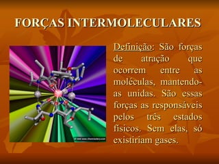 FORÇAS INTERMOLECULARES
            Definição: São forças
            de      atração   que
            ocorrem entre as
            moléculas, mantendo-
            as unidas. São essas
            forças as responsáveis
            pelos três estados
            físicos. Sem elas, só
            existiriam gases.
 