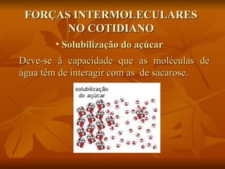 FORÇAS INTERMOLECULARES
       NO COTIDIANO
       • Solubilização do açúcar
Deve-se à capacidade que as moléculas de
água têm de interagir com as de sacarose.
 