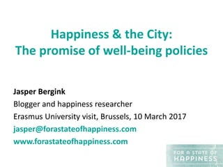 Happiness & the City:
The promise of well-being policies
Jasper Bergink
Blogger and happiness researcher
Erasmus University visit, Brussels, 10 March 2017
jasper@forastateofhappiness.com
www.forastateofhappiness.com
 