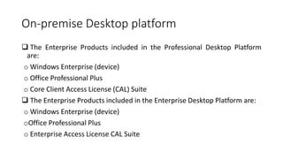 On-premise Desktop platform
 The Enterprise Products included in the Professional Desktop Platform
are:
o Windows Enterprise (device)
o Office Professional Plus
o Core Client Access License (CAL) Suite
 The Enterprise Products included in the Enterprise Desktop Platform are:
o Windows Enterprise (device)
oOffice Professional Plus
o Enterprise Access License CAL Suite
 