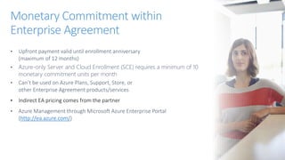 • Upfront payment valid until enrollment anniversary
(maximum of 12 months)
• Azure-only Server and Cloud Enrollment (SCE) requires a minimum of 10
monetary commitment units per month
• Can’t be used on Azure Plans, Support, Store, or
other Enterprise Agreement products/services
• Indirect EA pricing comes from the partner
• Azure Management through Microsoft Azure Enterprise Portal
(http://ea.azure.com/)
Monetary Commitment within
Enterprise Agreement
 