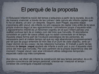  A l’Educació Infantil la noció del temps s’adquireix a partir de la durada, és a dir,
de manera vivencial: a través de les rutines i dels canvis els infants capten que
hi ha un abans, un ara i un després. Segons Jean Piaget, aquesta etapa
s’anomena allò viscut; els infants no són capaços de captar més enllà de la seva
pròpia vivència degut al seu egocentrisme i sincretisme propis d’aquesta edat.
L’egocentrisme infantil és un fenomen cognitiu en el que l’infant percep una
realitat confusa tant de sí mateix com del món que l’envolta. El sincretisme
consisteix en partir de casos aïllats que no estan connectats en el temps.
Aquesta etapa forma part de l’evolució psicològica de les persones, és
necessària però al mateix temps cal que es vagi abandonant progressivament
per tal que es pugui entendre el món des d’un punt de vista objectiu, amb un
major domini de les coses i de les relacions humanes. El treball a partir de les
nocions de temps i espai ajudarà als infants a sortir poc a poc d’aquesta visió
única del món que l’envolta. Per això partirem de la pròpia experiència des del
moment i l’espai viscut i així anar introduint altres categories temporals i
espacials cada cop més complexes.

Així doncs, cal oferir als infants la construcció del seu temps percebut, és a dir,
prendre consciència del temps personal, orientar-se i mesurar el temps i
conèixer els continguts d’aquest concepte.
 