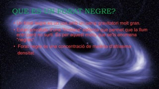 QUE ES UN FORAT NEGRE?
• Un forat negre es un cos amb un camp gravitatori molt gran.
• Estan envoltats d'una "frontera" esfèrica que permet que la llum
entri però no surti. És per aquest motiu que se'ls anomena
"negres".
• Forat negre és una concentració de matèria d'altíssima
densitat.
 