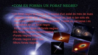COM ES FORMA?
• COM ES FORMA UN FORAT NEGRE?
• Un forat negre es forma si la massa d'un estel és més de dues
vegades la del Sol, arriba un moment en què ni tan sols els
neutrons poden suportar la gravetat. L'estel es col·lapsa i es
converteix en un forat negre.
Hi ha quatre tipus de forats negres:
-Els forats negres supermassius
-Forats negres mitjans
-Forats negres estel·lars
-Micro forats negres
 