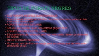 TIPUS DE FORATS NEGRES
• ELS FORATS NEGRES SUPERMASSIUS
• Tenen la massa formada per estrelles i les seves dimensions poden arribar
a ser com a sistema solar.
• FORATS NEGRES MITJANS
• Son els que queden quan una estrella gegant mort.
• FORATS NEGRES ESTEL·LARS
• Són semblants als anteriors però són més petits i tenen un diàmetre
de 100km.
• MICRO FORATS NEGRES
• No se sap ven bé d’on van sorgir però es calcula que de mida eren
semblants al sol.
 