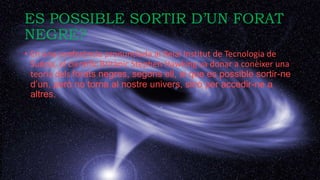 ES POSSIBLE SORTIR D’UN FORAT
NEGRE?
• En una conferència pronunciada al Reial Institut de Tecnologia de
Suècia, el científic Britànic Stephen Hawking va donar a conèixer una
teoria dels forats negres, segons ell, si que es possible sortir-ne
d’un, però no torna al nostre univers, sinó per accedir-ne a
altres.
 