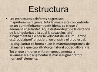 EstructuraLes estructures delsforats negres són majoritàriamentiguals. Tota la massaestà concentrada en un puntinfinítament petit idens, és el que s’ anomenasingularitat. Aquestestàrodejat de la distància de la singularitat a la qual la sevavelocitatd’ escapament fa excedir la velocitat de la llum. També estàrodejatperl’ ergosfera, on arrastra el propiespai.	La singularitat es forma quan la matèriacomprimeix de tal manera que cap altraforça natural pot equilibrar- la. 	Tot el que entra en el foratnegreaugmenta la sevamassai a l’ augmentar la massaaugmentatotl’ horitzód’ elements.