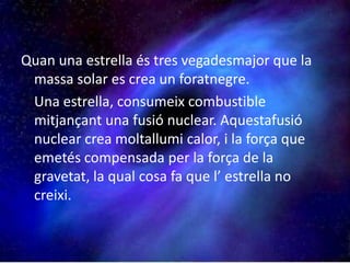 Quan una estrella és tres vegadesmajor que la massa solar es crea un foratnegre.	Una estrella, consumeix combustible mitjançant una fusió nuclear. Aquestafusió nuclear crea moltallumi calor, i la força que emetés compensada per la força de la gravetat, la qual cosa fa que l’ estrella no creixi. 