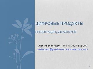 ЦИФРОВЫЕ ПРОДУКТЫ
ПРЕЗЕНТАЦИЯ ДЛЯ АВТОРОВ



 Alexander Bortsov   | Tel: +7‐905‐7‐444‐555 
 aabortsov@gmail.com | www.abortsov.com 




                                                1
 