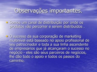 Observações importantes.
• Somos um canal de distribuição por onde os
  produtos vão percorrer e serem distribuídos .

• O sucesso da sua corporação de marketing
  multinível está baseado no apoio profissional de
  seu patrocinador e toda a sua linha ascendente
  de empresários que já alcançaram o sucesso no
  negócio - eles são seus parceiros de negócios,
  lhe dão todo o apoio e todos os passos do
  caminho.
 