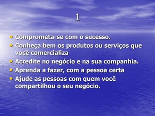 1
• Comprometa-se com o sucesso.
• Conheça bem os produtos ou serviços que
    você comercializa
•   Acredite no negócio e na sua companhia.
•   Aprenda a fazer, com a pessoa certa
•   Ajude as pessoas com quem você
    compartilhou o seu negócio.
 