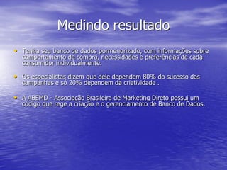 Medindo resultado
• Tenha seu banco de dados pormenorizado, com informações sobre
  comportamento de compra, necessidades e preferências de cada
  consumidor individualmente.

• Os especialistas dizem que dele dependem 80% do sucesso das
  campanhas e só 20% dependem da criatividade .

• A ABEMD - Associação Brasileira de Marketing Direto possui um
  código que rege a criação e o gerenciamento de Banco de Dados.
 