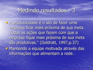 Medindo resultados - 3

• A produtividade é o ato de fazer uma
  empresa ficar mais próxima de sua meta.
  Todas as ações que fazem com que a
  empresa fique mais próxima de sua meta
  são produtivas." (Goldratt, 1997,p.37)
• Mantendo a equipe motivada através das
  informações que alimentam a rede.
 