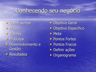 Conhecendo seu negócio
•   Quem somos          •   Objetivo Geral
•   Missão              •   Objetivo Específico
•   Valores             •   Meta
•   Produtos            •   Pontos Fortes
•   Desenvolvimento e   •   Pontos Fracos
    Gestão              •   Definir ações
•   Resultados          •   Organograma
 