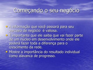 Começando o seu negócio

• A informação que você passará para seu
    parceiro de negócio é valiosa.
•   É importante que ele saiba que vai fazer parte
    de um núcleo em desenvolvimento onde ele
    poderá fazer toda a diferença para o
    crescimento da rede.
•   Mostre a importância do resultado individual
    como alavanca de progresso.
 
