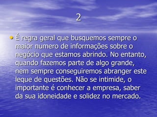 2

• É regra geral que busquemos sempre o
 maior numero de informações sobre o
 negócio que estamos abrindo. No entanto,
 quando fazemos parte de algo grande,
 nem sempre conseguiremos abranger este
 leque de questões. Não se intimide, o
 importante é conhecer a empresa, saber
 da sua idoneidade e solidez no mercado.
 